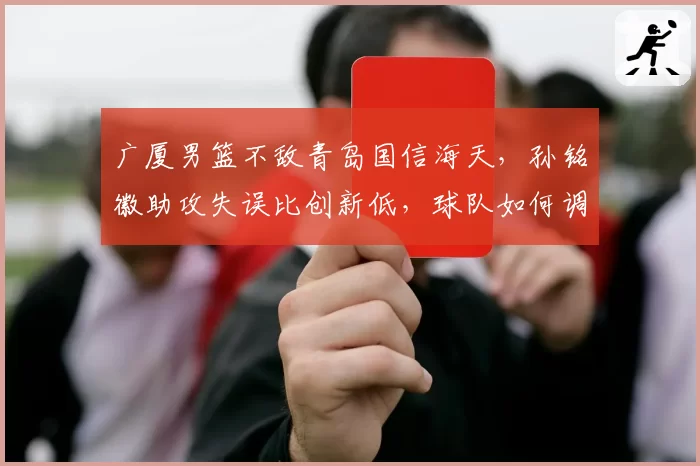 广厦男篮不敌青岛国信海天,孙铭徽助攻失误比创新低,球队如何调整?