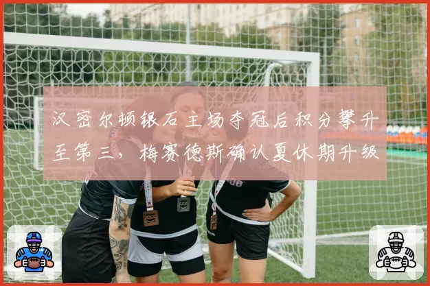 汉密尔顿银石主场夺冠后积分攀升至第三，梅赛德斯确认夏休期升级方向