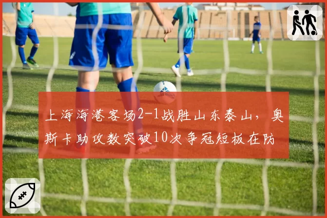 上海海港客场2-1战胜山东泰山,奥斯卡助攻数突破10次争冠短板在防线?