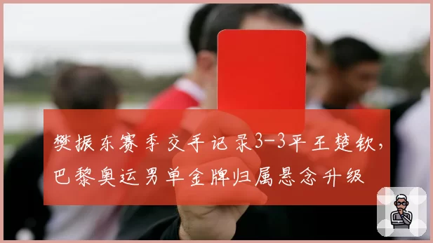 樊振东赛季交手记录3-3平王楚钦,巴黎奥运男单金牌归属悬念升级