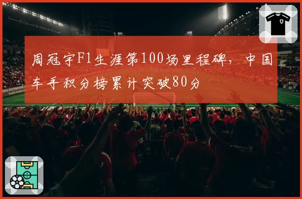 周冠宇F1生涯第100场里程碑，中国车手积分榜累计突破80分
