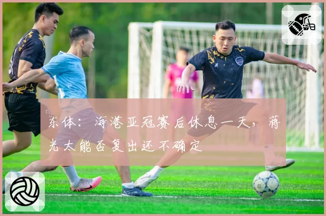 东体：海港亚冠赛后休息一天，蒋光太能否复出还不确定