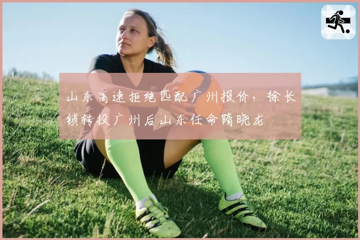 山东高速拒绝匹配广州报价，徐长锁转投广州后山东任命隋晓龙