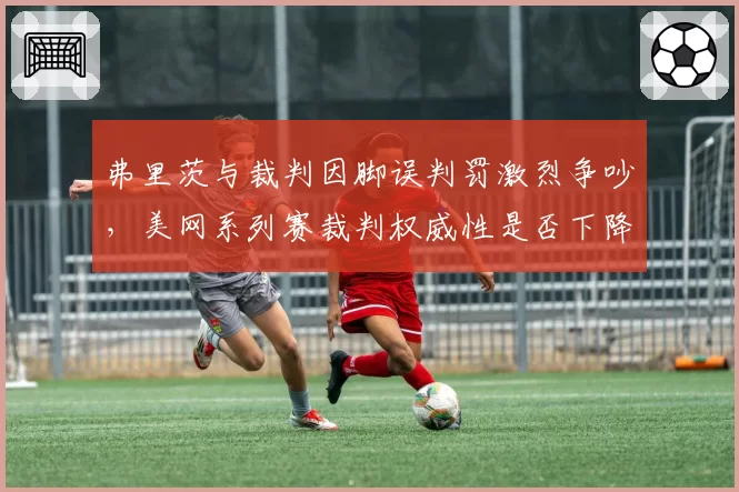 弗里茨与裁判因脚误判罚激烈争吵，美网系列赛裁判权威性是否下降？