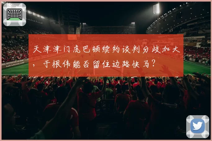 天津津门虎巴顿续约谈判分歧加大，于根伟能否留住边路快马？
