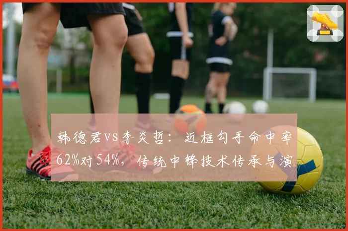 韩德君vs李炎哲:近框勾手命中率62%对54%,传统中锋技术传承与演变