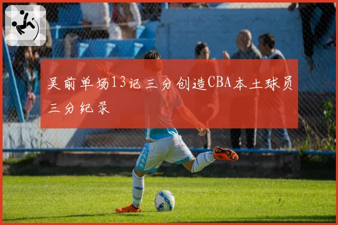 吴前单场13记三分创造CBA本土球员三分纪录