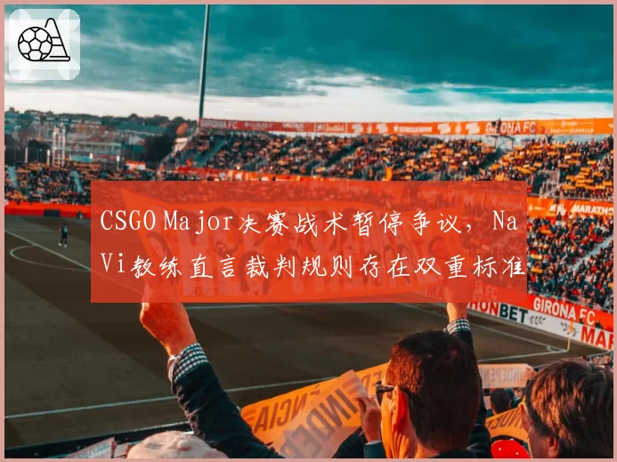 CSGO Major决赛战术暂停争议,NaVi教练直言裁判规则存在双重标准漏洞