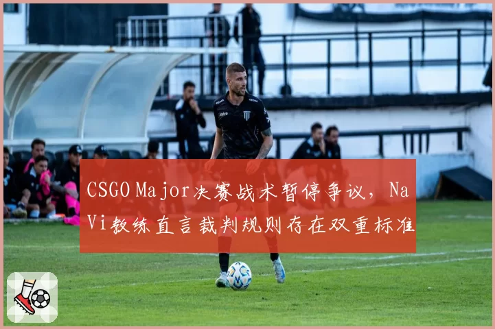 CSGO Major决赛战术暂停争议,NaVi教练直言裁判规则存在双重标准漏洞