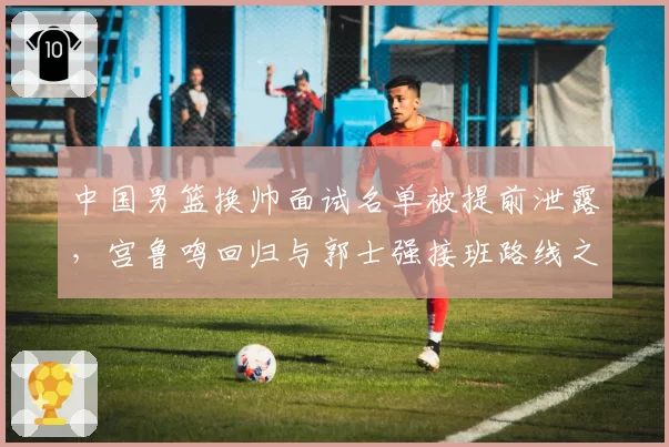 中国男篮换帅面试名单被提前泄露，宫鲁鸣回归与郭士强接班路线之争浮出水面
