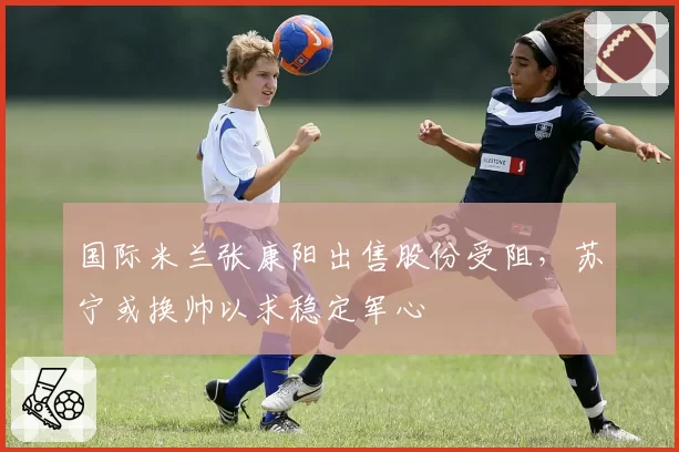 国际米兰张康阳出售股份受阻,苏宁或换帅以求稳定军心