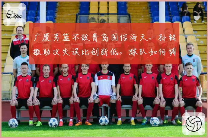 广厦男篮不敌青岛国信海天，孙铭徽助攻失误比创新低，球队如何调整？