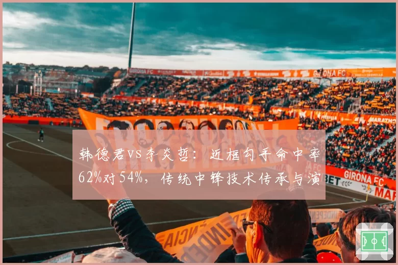 韩德君vs李炎哲:近框勾手命中率62%对54%,传统中锋技术传承与演变