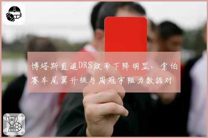 博塔斯直道DRS效率下降明显，索伯赛车尾翼升级与周冠宇阻力数据对比分析