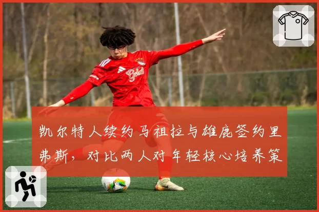 凯尔特人续约马祖拉与雄鹿签约里弗斯，对比两人对年轻核心培养策略__br_