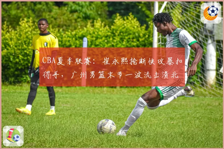 CBA夏季联赛:崔永熙抢断快攻暴扣得手,广州男篮末节一波流击溃北控