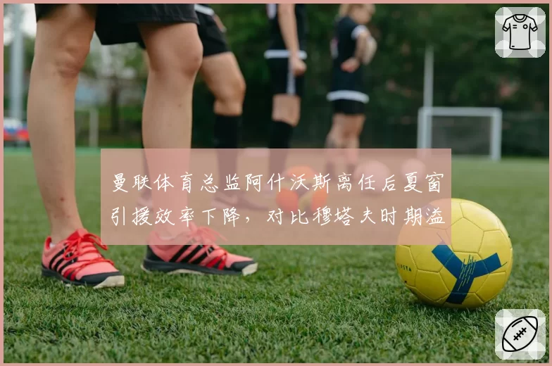 曼联体育总监阿什沃斯离任后夏窗引援效率下降，对比穆塔夫时期溢价签约率反升