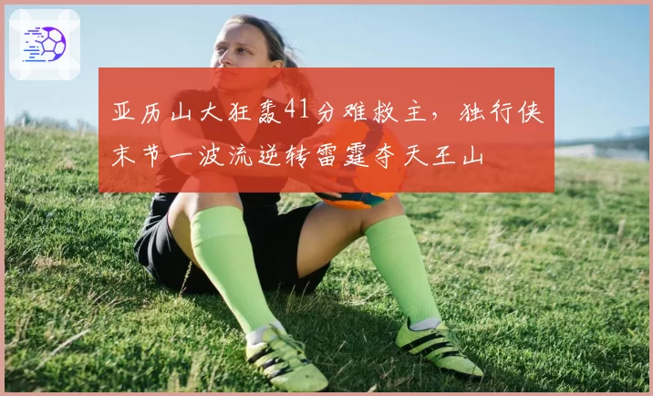 亚历山大狂轰41分难救主，独行侠末节一波流逆转雷霆夺天王山