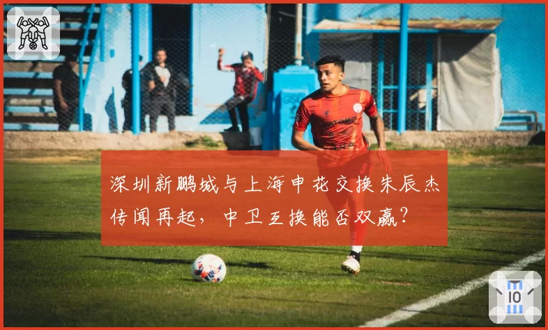 深圳新鹏城与上海申花交换朱辰杰传闻再起，中卫互换能否双赢？