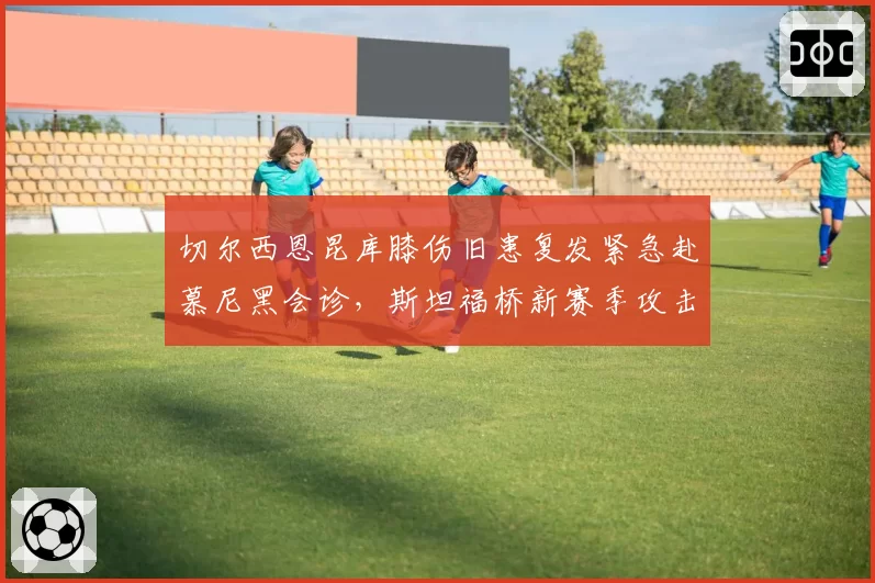 切尔西恩昆库膝伤旧患复发紧急赴慕尼黑会诊，斯坦福桥新赛季攻击线重组方案悬而未决