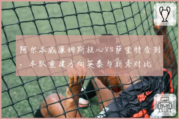 阿尔本威廉姆斯核心vs萨金特告别，车队重建方向英泰与新秀对比