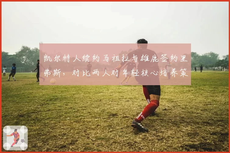 凯尔特人续约马祖拉与雄鹿签约里弗斯，对比两人对年轻核心培养策略__br_
