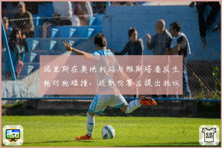 诺里斯在奥地利站与维斯塔潘发生轮对轮碰撞，迈凯伦赛后提出抗议