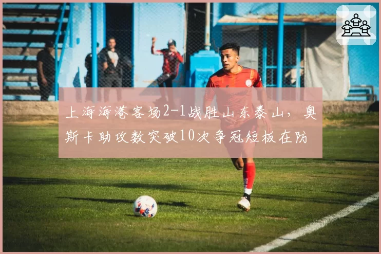 上海海港客场2-1战胜山东泰山，奥斯卡助攻数突破10次争冠短板在防线？