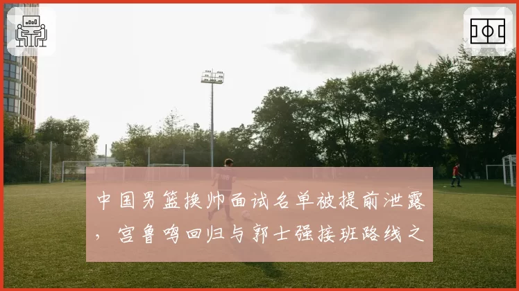 中国男篮换帅面试名单被提前泄露，宫鲁鸣回归与郭士强接班路线之争浮出水面