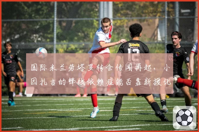 国际米兰劳塔罗转会传闻再起，小因扎吉的锋线依赖症能否靠新援化解？