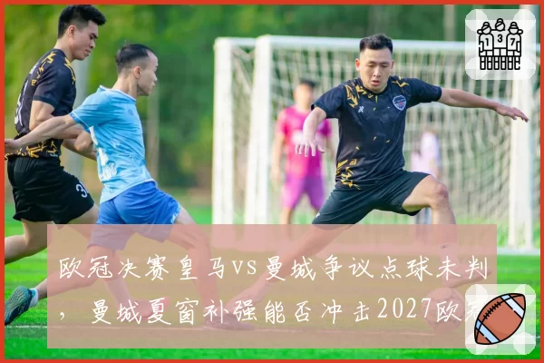 欧冠决赛皇马vs曼城争议点球未判,曼城夏窗补强能否冲击2027欧冠
