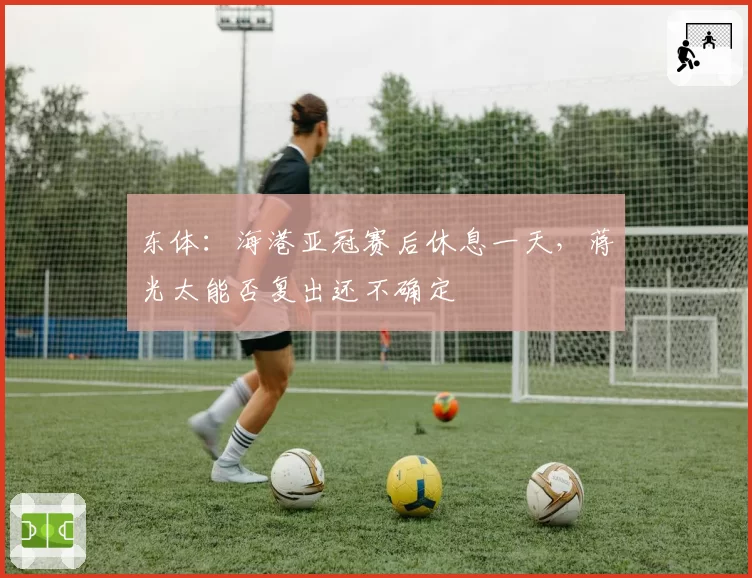 东体：海港亚冠赛后休息一天，蒋光太能否复出还不确定