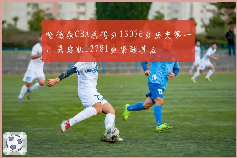 哈德森CBA总得分13076分历史第一，易建联12781分紧随其后