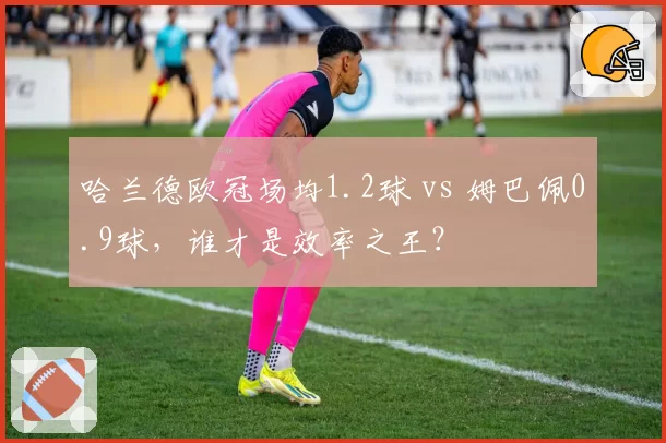 哈兰德欧冠场均1.2球 vs 姆巴佩0.9球，谁才是效率之王？