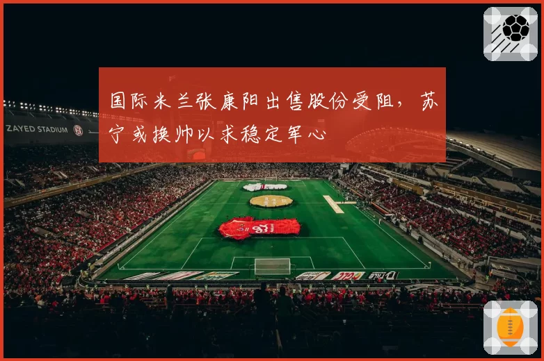 国际米兰张康阳出售股份受阻，苏宁或换帅以求稳定军心