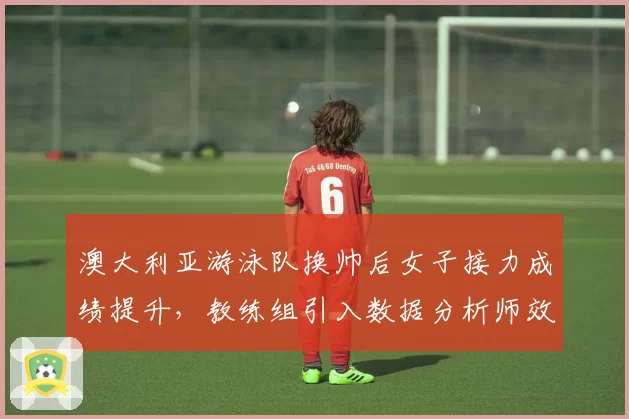 澳大利亚游泳队换帅后女子接力成绩提升,教练组引入数据分析师效果显著