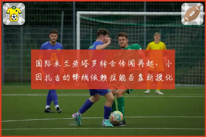 国际米兰劳塔罗转会传闻再起,小因扎吉的锋线依赖症能否靠新援化解?