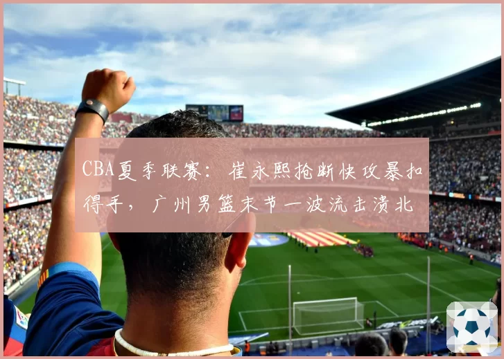 CBA夏季联赛:崔永熙抢断快攻暴扣得手,广州男篮末节一波流击溃北控