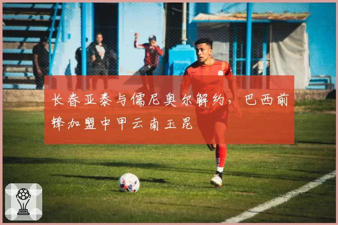 长春亚泰与儒尼奥尔解约,巴西前锋加盟中甲云南玉昆