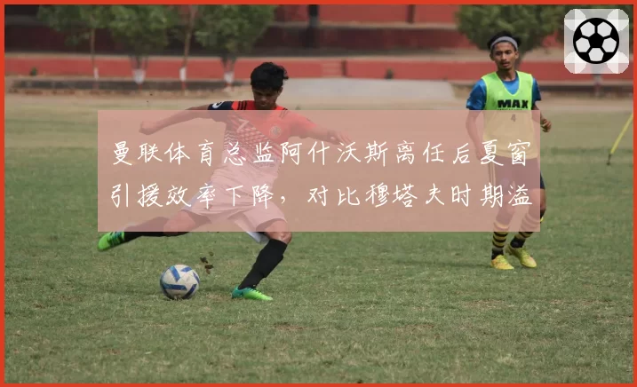 曼联体育总监阿什沃斯离任后夏窗引援效率下降，对比穆塔夫时期溢价签约率反升