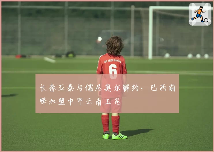 长春亚泰与儒尼奥尔解约，巴西前锋加盟中甲云南玉昆