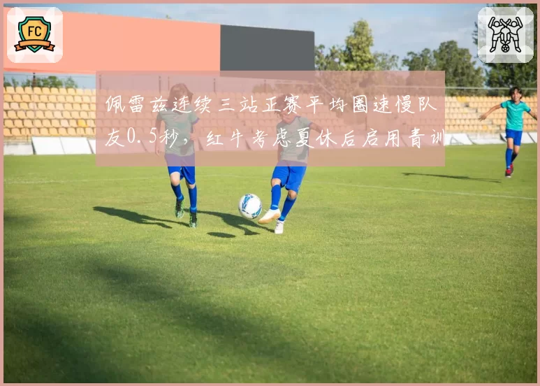 佩雷兹连续三站正赛平均圈速慢队友0.5秒，红牛考虑夏休后启用青训车手