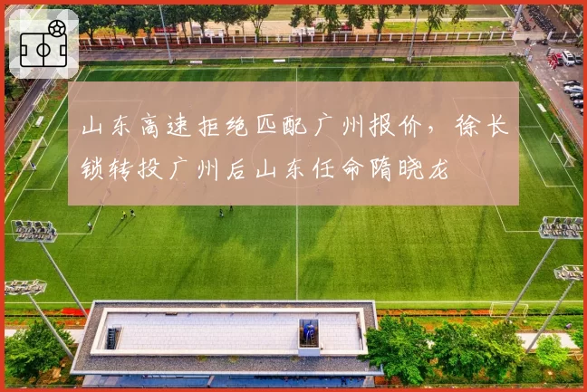 山东高速拒绝匹配广州报价,徐长锁转投广州后山东任命隋晓龙