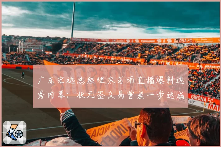 广东宏远总经理朱芳雨直播爆料选秀内幕：状元签交易曾差一步达成，球迷愤怒要求解释为何放弃潜力内线