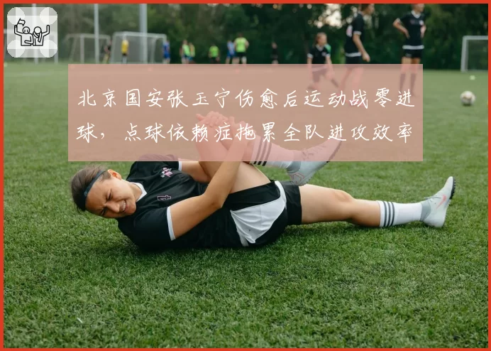 北京国安张玉宁伤愈后运动战零进球,点球依赖症拖累全队进攻效率?